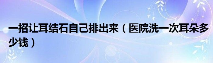 一招讓耳結石自己排出來（醫(yī)院洗一次耳朵多少錢）