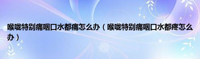 喉嚨特別痛咽口水都痛怎么辦（喉嚨特別痛咽口水都疼怎么辦）