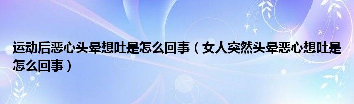 運(yùn)動(dòng)后惡心頭暈想吐是怎么回事（女人突然頭暈惡心想吐是怎么回事）