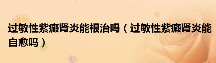 過(guò)敏性紫癜腎炎能根治嗎（過(guò)敏性紫癜腎炎能自愈嗎）