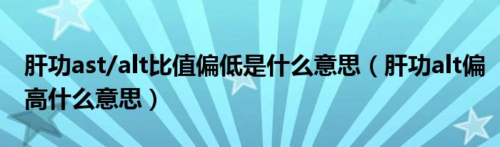 肝功ast/alt比值偏低是什么意思（肝功alt偏高什么意思）