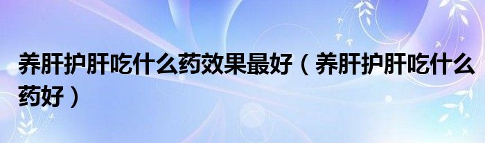 養(yǎng)肝護肝吃什么藥效果最好（養(yǎng)肝護肝吃什么藥好）