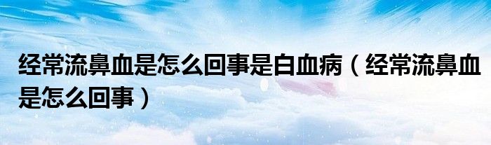 經(jīng)常流鼻血是怎么回事是白血?。ń?jīng)常流鼻血是怎么回事）