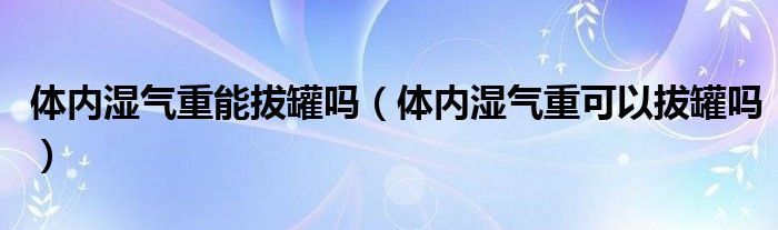 體內(nèi)濕氣重能拔罐嗎（體內(nèi)濕氣重可以拔罐嗎）