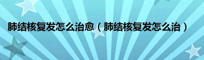 肺結(jié)核復(fù)發(fā)怎么治愈（肺結(jié)核復(fù)發(fā)怎么治）