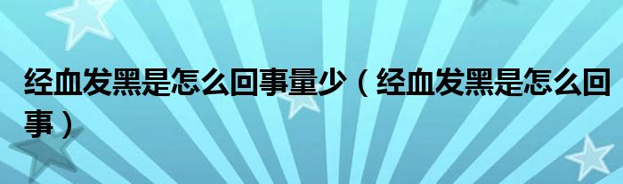 經血發(fā)黑是怎么回事量少（經血發(fā)黑是怎么回事）