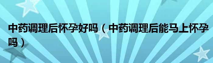 中藥調(diào)理后懷孕好嗎（中藥調(diào)理后能馬上懷孕嗎）