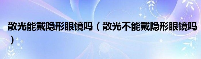 散光能戴隱形眼鏡嗎（散光不能戴隱形眼鏡嗎）