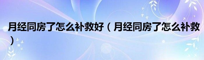 月經(jīng)同房了怎么補(bǔ)救好（月經(jīng)同房了怎么補(bǔ)救）