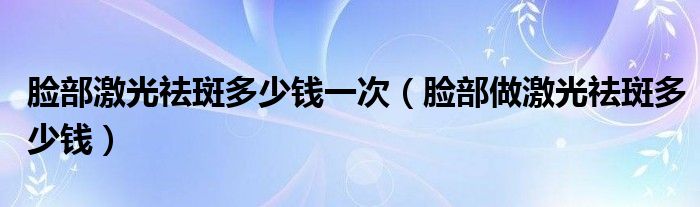 臉部激光祛斑多少錢一次（臉部做激光祛斑多少錢）