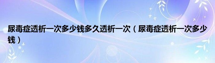 尿毒癥透析一次多少錢多久透析一次（尿毒癥透析一次多少錢）