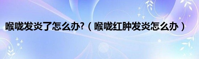 喉嚨發(fā)炎了怎么辦?（喉嚨紅腫發(fā)炎怎么辦）