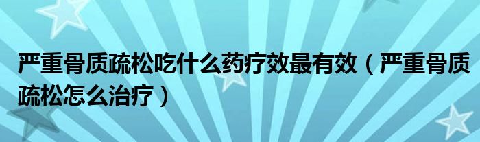 嚴重骨質疏松吃什么藥療效最有效（嚴重骨質疏松怎么治療）