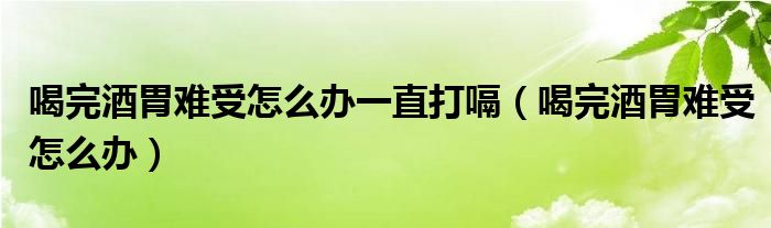 喝完酒胃難受怎么辦一直打嗝（喝完酒胃難受怎么辦）