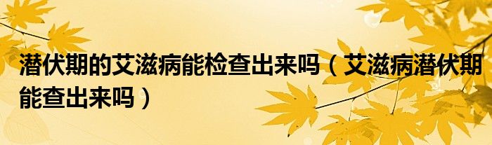 潛伏期的艾滋病能檢查出來嗎（艾滋病潛伏期能查出來嗎）