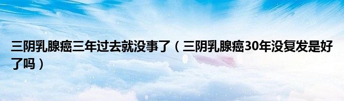 三陰乳腺癌三年過去就沒事了（三陰乳腺癌30年沒復(fù)發(fā)是好了嗎）