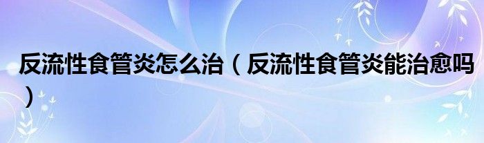 反流性食管炎怎么治（反流性食管炎能治愈嗎）