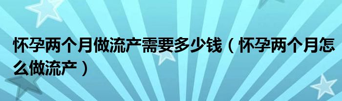 懷孕兩個(gè)月做流產(chǎn)需要多少錢（懷孕兩個(gè)月怎么做流產(chǎn)）