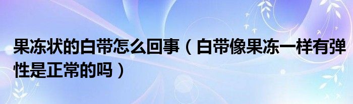 果凍狀的白帶怎么回事（白帶像果凍一樣有彈性是正常的嗎）