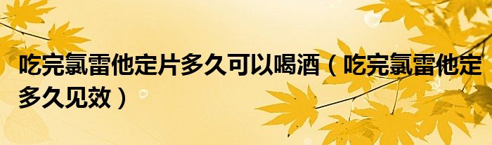 吃完氯雷他定片多久可以喝酒（吃完氯雷他定多久見效）