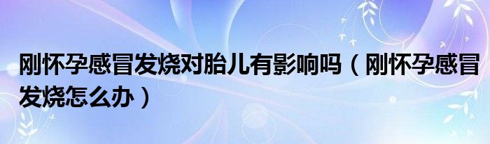 剛懷孕感冒發(fā)燒對胎兒有影響嗎（剛懷孕感冒發(fā)燒怎么辦）