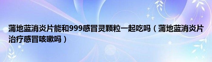 蒲地藍消炎片能和999感冒靈顆粒一起吃嗎（蒲地藍消炎片治療感冒咳嗽嗎）