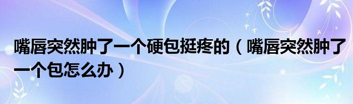 嘴唇突然腫了一個(gè)硬包挺疼的（嘴唇突然腫了一個(gè)包怎么辦）