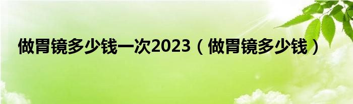 做胃鏡多少錢一次2023（做胃鏡多少錢）