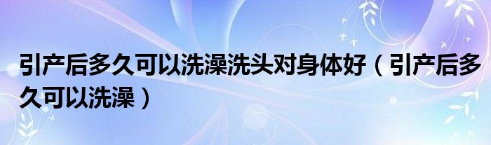 引產后多久可以洗澡洗頭對身體好（引產后多久可以洗澡）