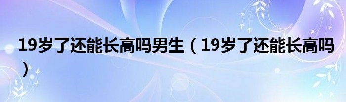 19歲了還能長(zhǎng)高嗎男生（19歲了還能長(zhǎng)高嗎）