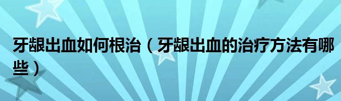 牙齦出血如何根治（牙齦出血的治療方法有哪些）