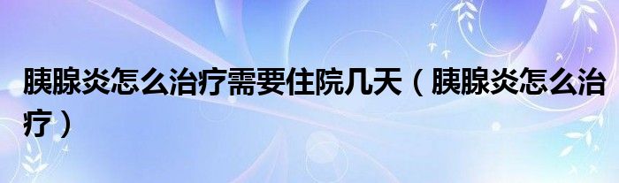 胰腺炎怎么治療需要住院幾天（胰腺炎怎么治療）