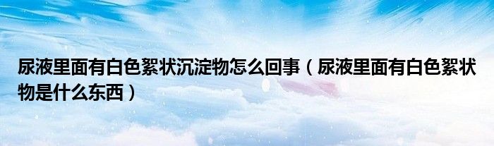 尿液里面有白色絮狀沉淀物怎么回事（尿液里面有白色絮狀物是什么東西）