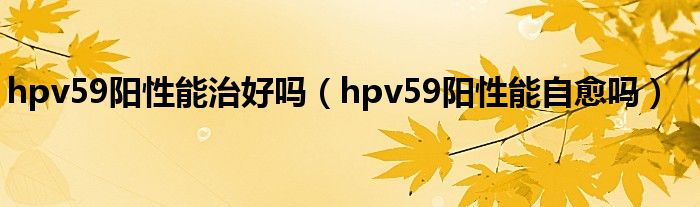 hpv59陽(yáng)性能治好嗎（hpv59陽(yáng)性能自愈嗎）