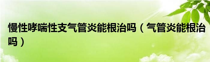 慢性哮喘性支氣管炎能根治嗎（氣管炎能根治嗎）