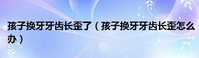 孩子換牙牙齒長(zhǎng)歪了（孩子換牙牙齒長(zhǎng)歪怎么辦）