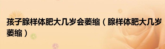 孩子腺樣體肥大幾歲會萎縮（腺樣體肥大幾歲萎縮）