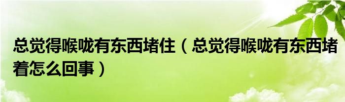 總覺得喉嚨有東西堵?。傆X得喉嚨有東西堵著怎么回事）