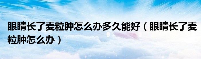 眼睛長了麥粒腫怎么辦多久能好（眼睛長了麥粒腫怎么辦）