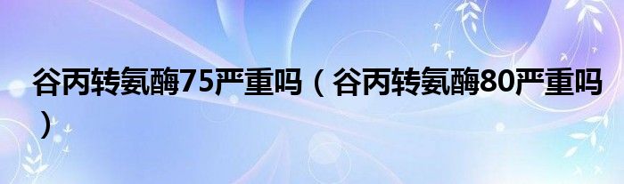 谷丙轉(zhuǎn)氨酶75嚴(yán)重嗎（谷丙轉(zhuǎn)氨酶80嚴(yán)重嗎）