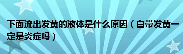 下面流出發(fā)黃的液體是什么原因（白帶發(fā)黃一定是炎癥嗎）