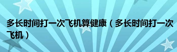 多長時(shí)間打一次飛機(jī)算健康（多長時(shí)間打一次飛機(jī)）