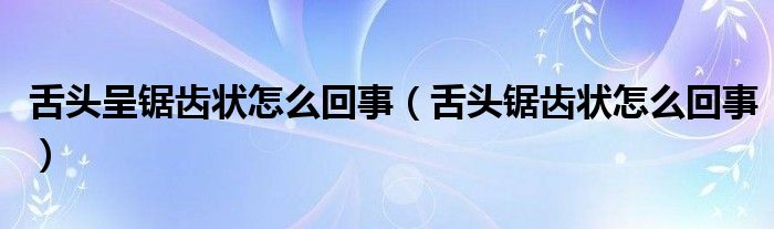 舌頭呈鋸齒狀怎么回事（舌頭鋸齒狀怎么回事）