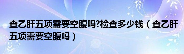 查乙肝五項需要空腹嗎?檢查多少錢（查乙肝五項需要空腹嗎）