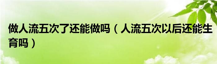 做人流五次了還能做嗎（人流五次以后還能生育嗎）