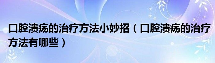 口腔潰瘍的治療方法小妙招（口腔潰瘍的治療方法有哪些）