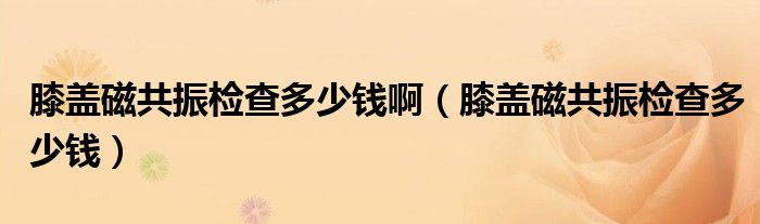 膝蓋磁共振檢查多少錢?。ㄏドw磁共振檢查多少錢）