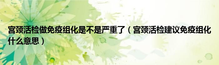 宮頸活檢做免疫組化是不是嚴重了（宮頸活檢建議免疫組化什么意思）