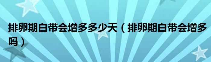 排卵期白帶會(huì)增多多少天（排卵期白帶會(huì)增多嗎）