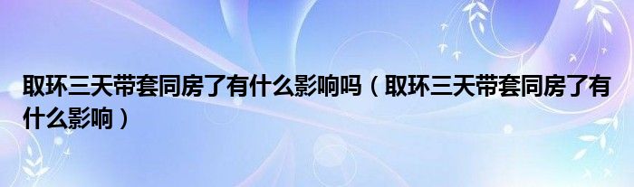 取環(huán)三天帶套同房了有什么影響嗎（取環(huán)三天帶套同房了有什么影響）